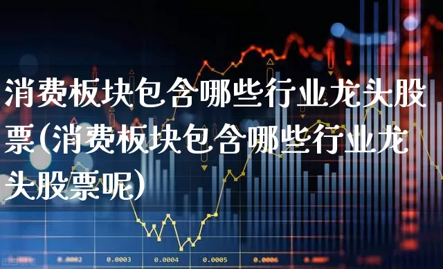 消费板块包含哪些行业龙头股票(消费板块包含哪些行业龙头股票呢)_https://www.syklpowerbike.com_北交所_第1张