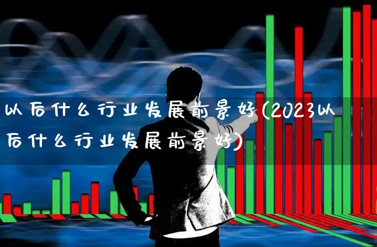 以后什么行业发展前景好(2023以后什么行业发展前景好)_https://www.syklpowerbike.com_上交所_第1张