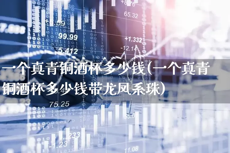 一个真青铜酒杯多少钱(一个真青铜酒杯多少钱带龙凤系珠)_https://www.syklpowerbike.com_科创板_第1张