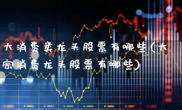 大消费类龙头股票有哪些(大宗消费龙头股票有哪些)_https://www.syklpowerbike.com_北交所_第1张