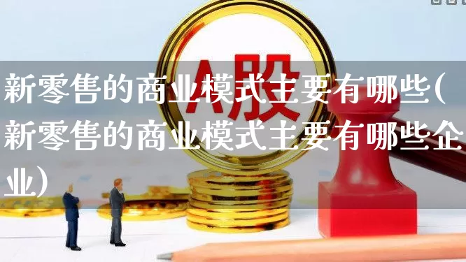 新零售的商业模式主要有哪些(新零售的商业模式主要有哪些企业)_https://www.syklpowerbike.com_北交所_第1张