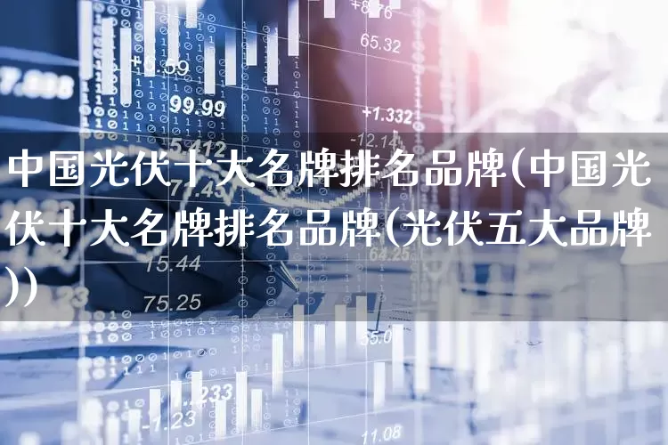 中国光伏十大名牌排名品牌(中国光伏十大名牌排名品牌(光伏五大品牌))_https://www.syklpowerbike.com_上交所_第1张