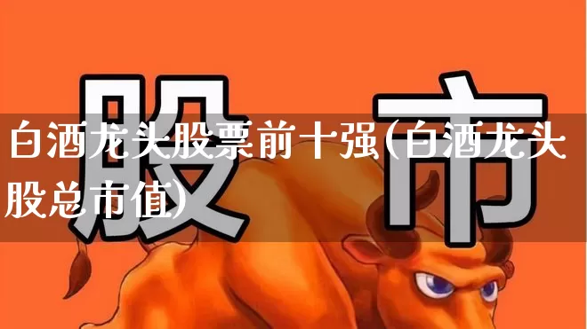 白酒龙头股票前十强(白酒龙头股总市值)_https://www.syklpowerbike.com_科创板_第1张