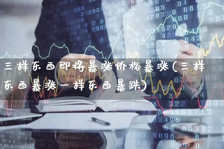 三样东西即将暴涨价格暴涨(三样东西暴涨一样东西暴跌)_https://www.syklpowerbike.com_北交所_第1张