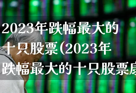 2023年跌幅最大的十只股票(2023年跌幅最大的十只股票康希诺)_https://www.syklpowerbike.com_上交所_第1张