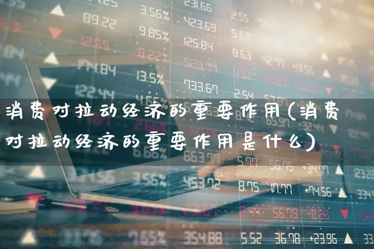 消费对拉动经济的重要作用(消费对拉动经济的重要作用是什么)_https://www.syklpowerbike.com_北交所_第1张