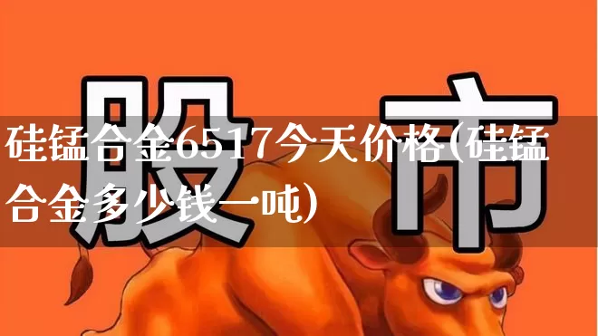 硅锰合金6517今天价格(硅锰合金多少钱一吨)_https://www.syklpowerbike.com_深交所_第1张