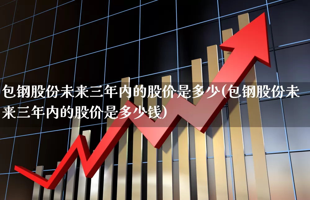 包钢股份未来三年内的股价是多少(包钢股份未来三年内的股价是多少钱)_https://www.syklpowerbike.com_深交所_第1张