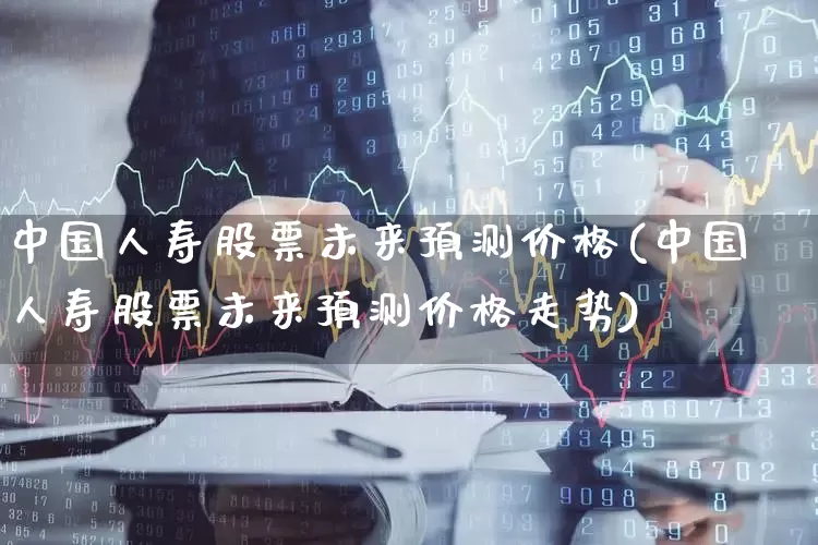 中国人寿股票未来预测价格(中国人寿股票未来预测价格走势)_https://www.syklpowerbike.com_创业板_第1张