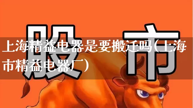 上海精益电器是要搬迁吗(上海市精益电器厂)_https://www.syklpowerbike.com_北交所_第1张