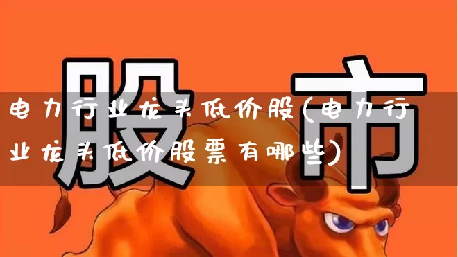 电力行业龙头低价股(电力行业龙头低价股票有哪些)_https://www.syklpowerbike.com_创业板_第1张