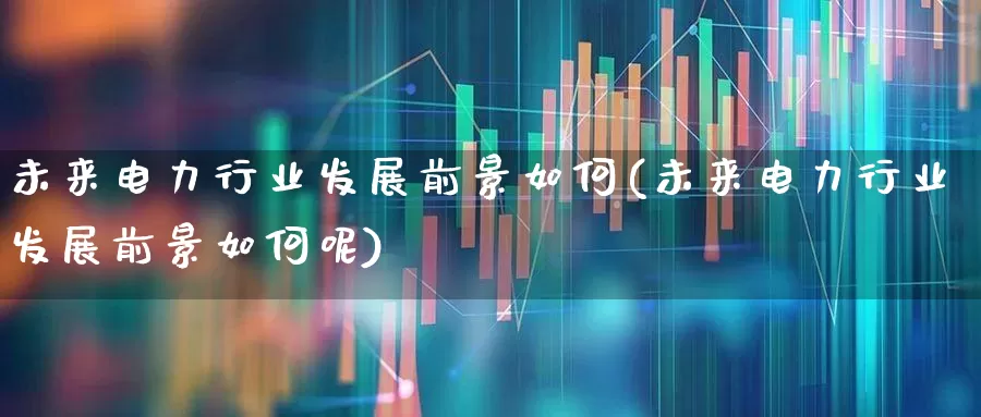 未来电力行业发展前景如何(未来电力行业发展前景如何呢)_https://www.syklpowerbike.com_深交所_第1张