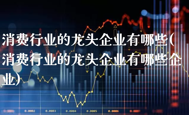 消费行业的龙头企业有哪些(消费行业的龙头企业有哪些企业)_https://www.syklpowerbike.com_科创板_第1张
