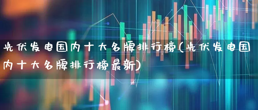 光伏发电国内十大名牌排行榜(光伏发电国内十大名牌排行榜最新)_https://www.syklpowerbike.com_创业板_第1张