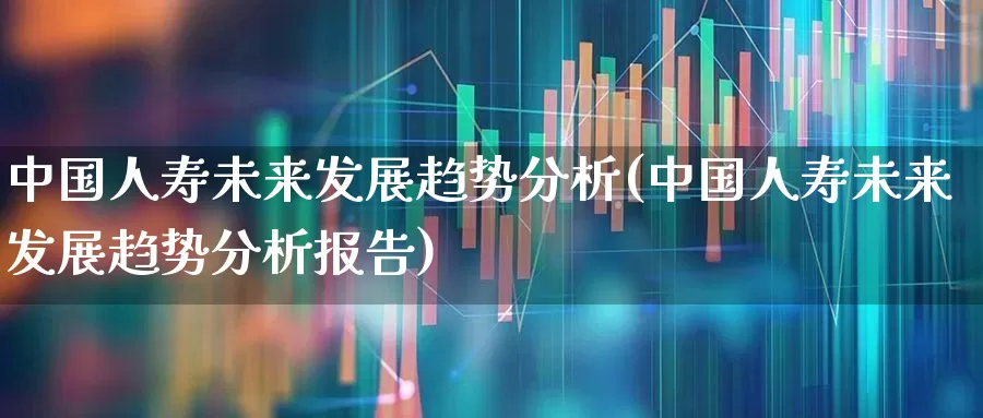 中国人寿未来发展趋势分析(中国人寿未来发展趋势分析报告)_https://www.syklpowerbike.com_北交所_第1张