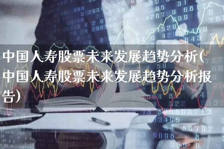 中国人寿股票未来发展趋势分析(中国人寿股票未来发展趋势分析报告)_https://www.syklpowerbike.com_科创板_第1张
