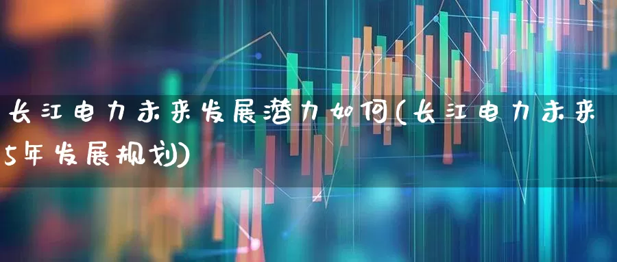 长江电力未来发展潜力如何(长江电力未来5年发展规划)_https://www.syklpowerbike.com_创业板_第1张