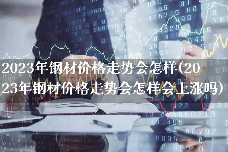 2023年钢材价格走势会怎样(2023年钢材价格走势会怎样会上涨吗)_https://www.syklpowerbike.com_北交所_第1张