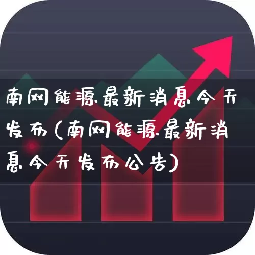 南网能源最新消息今天发布(南网能源最新消息今天发布公告)_https://www.syklpowerbike.com_上交所_第1张