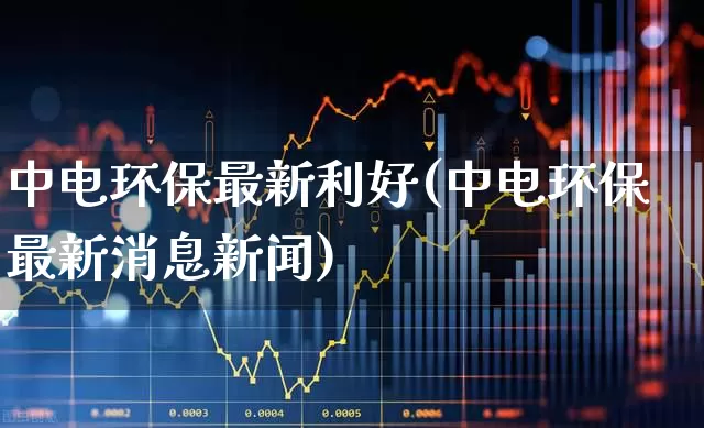 中电环保最新利好(中电环保最新消息新闻)_https://www.syklpowerbike.com_科创板_第1张