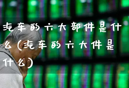 汽车的六大部件是什么(汽车的六大件是什么)_https://www.syklpowerbike.com_科创板_第1张
