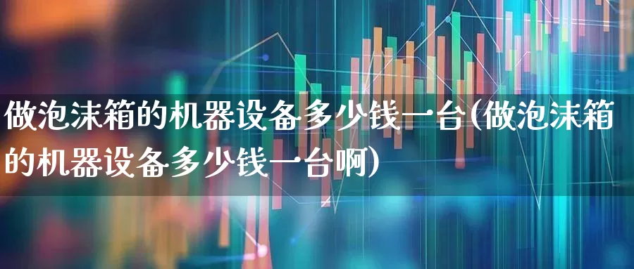 做泡沫箱的机器设备多少钱一台(做泡沫箱的机器设备多少钱一台啊)_https://www.syklpowerbike.com_创业板_第1张