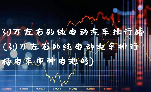 30万左右的纯电动汽车排行榜(30万左右的纯电动汽车排行榜电车那种电池好)_https://www.syklpowerbike.com_上交所_第1张