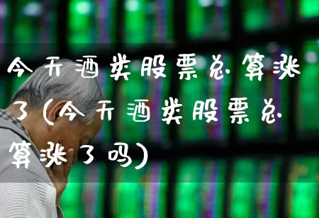 今天酒类股票总算涨了(今天酒类股票总算涨了吗)_https://www.syklpowerbike.com_创业板_第1张