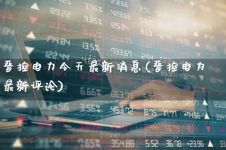 晋控电力今天最新消息(晋控电力最新评论)_https://www.syklpowerbike.com_北交所_第1张
