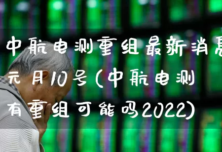 中航电测重组最新消息元月10号(中航电测有重组可能吗2022)_https://www.syklpowerbike.com_上交所_第1张