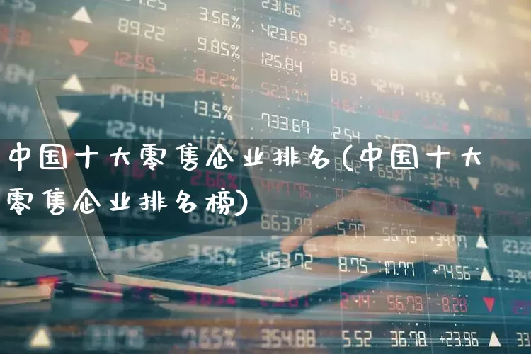 中国十大零售企业排名(中国十大零售企业排名榜)_https://www.syklpowerbike.com_上交所_第1张