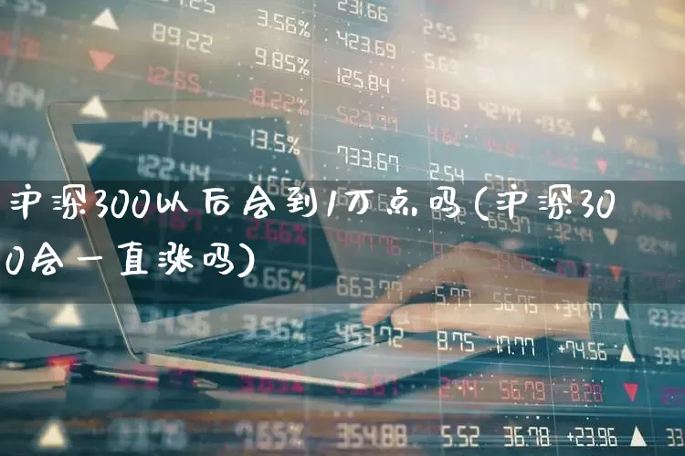 沪深300以后会到1万点吗(沪深300会一直涨吗)_https://www.syklpowerbike.com_深交所_第1张