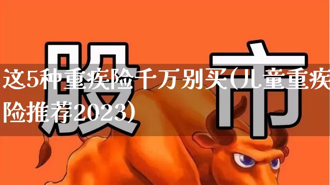 这5种重疾险千万别买(儿童重疾险推荐2023)_https://www.syklpowerbike.com_上交所_第1张