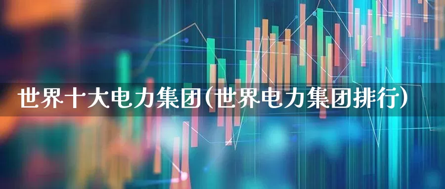世界十大电力集团(世界电力集团排行)_https://www.syklpowerbike.com_科创板_第1张
