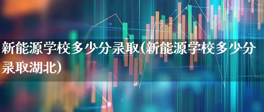 新能源学校多少分录取(新能源学校多少分录取湖北)_https://www.syklpowerbike.com_深交所_第1张
