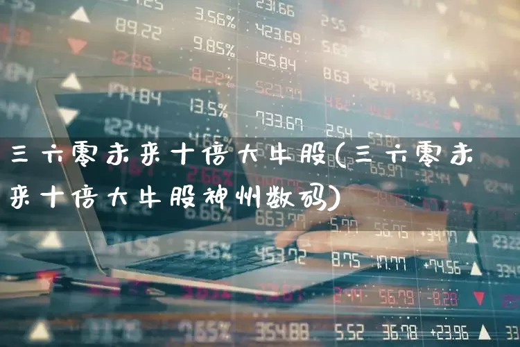 三六零未来十倍大牛股(三六零未来十倍大牛股神州数码)_https://www.syklpowerbike.com_北交所_第1张