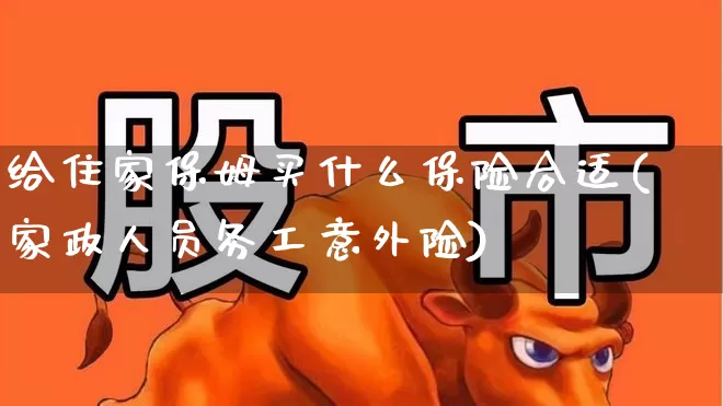 给住家保姆买什么保险合适(家政人员务工意外险)_https://www.syklpowerbike.com_上交所_第1张