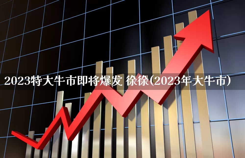2023特大牛市即将爆发 徐徐(2023年大牛市)_https://www.syklpowerbike.com_北交所_第1张