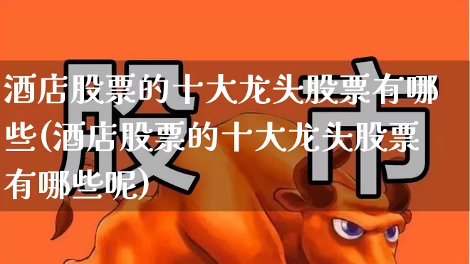 酒店股票的十大龙头股票有哪些(酒店股票的十大龙头股票有哪些呢)_https://www.syklpowerbike.com_北交所_第1张