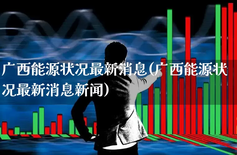 广西能源状况最新消息(广西能源状况最新消息新闻)_https://www.syklpowerbike.com_科创板_第1张