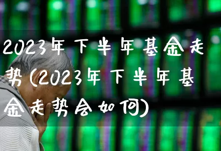 2023年下半年基金走势(2023年下半年基金走势会如何)_https://www.syklpowerbike.com_上交所_第1张