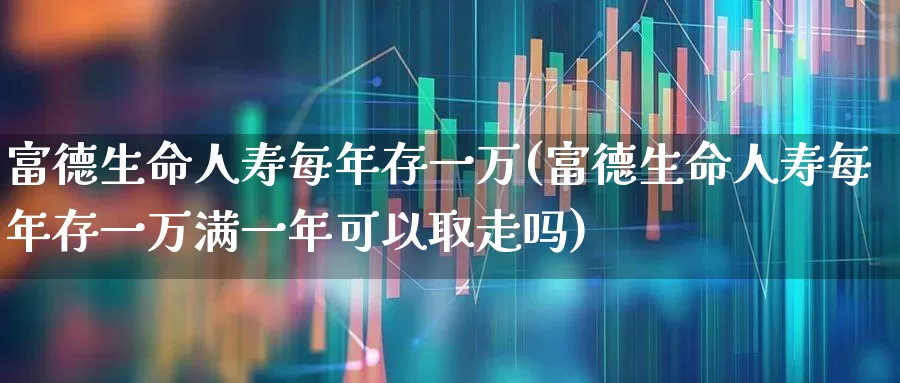 富德生命人寿每年存一万(富德生命人寿每年存一万满一年可以取走吗)_https://www.syklpowerbike.com_科创板_第1张