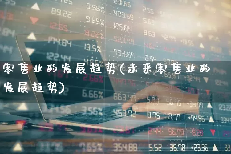零售业的发展趋势(未来零售业的发展趋势)_https://www.syklpowerbike.com_科创板_第1张