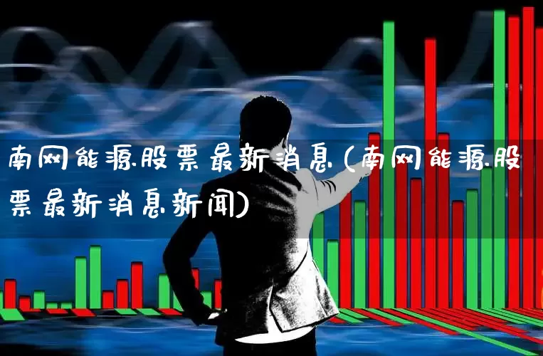 南网能源股票最新消息(南网能源股票最新消息新闻)_https://www.syklpowerbike.com_上交所_第1张