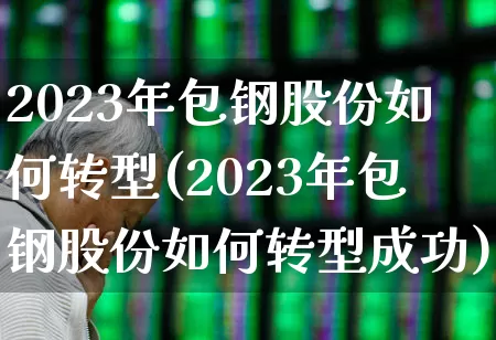 2023年包钢股份如何转型(2023年包钢股份如何转型成功)_https://www.syklpowerbike.com_北交所_第1张