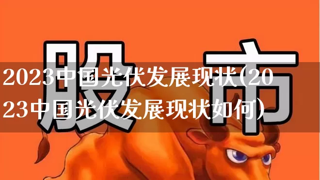 2023中国光伏发展现状(2023中国光伏发展现状如何)_https://www.syklpowerbike.com_北交所_第1张