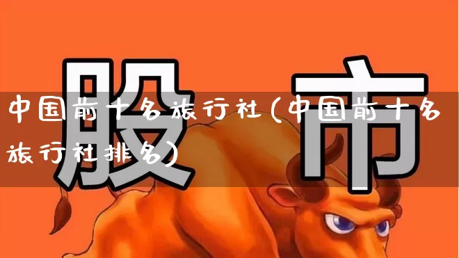 中国前十名旅行社(中国前十名旅行社排名)_https://www.syklpowerbike.com_北交所_第1张