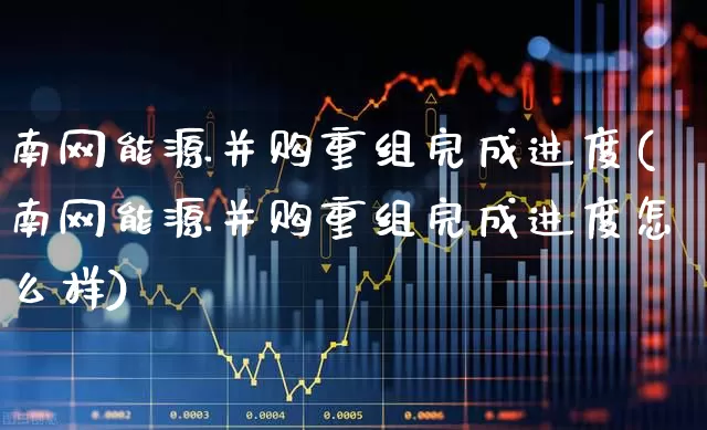 南网能源并购重组完成进度(南网能源并购重组完成进度怎么样)_https://www.syklpowerbike.com_北交所_第1张
