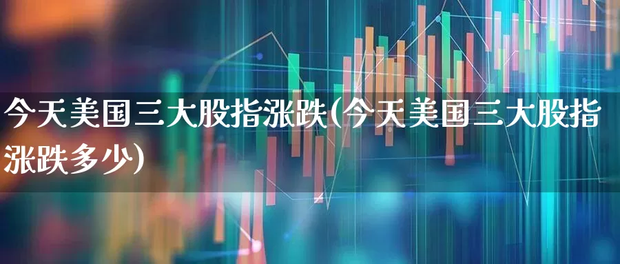 今天美国三大股指涨跌(今天美国三大股指涨跌多少)_https://www.syklpowerbike.com_创业板_第1张