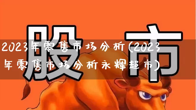 2023年零售市场分析(2023年零售市场分析永辉超市)_https://www.syklpowerbike.com_北交所_第1张